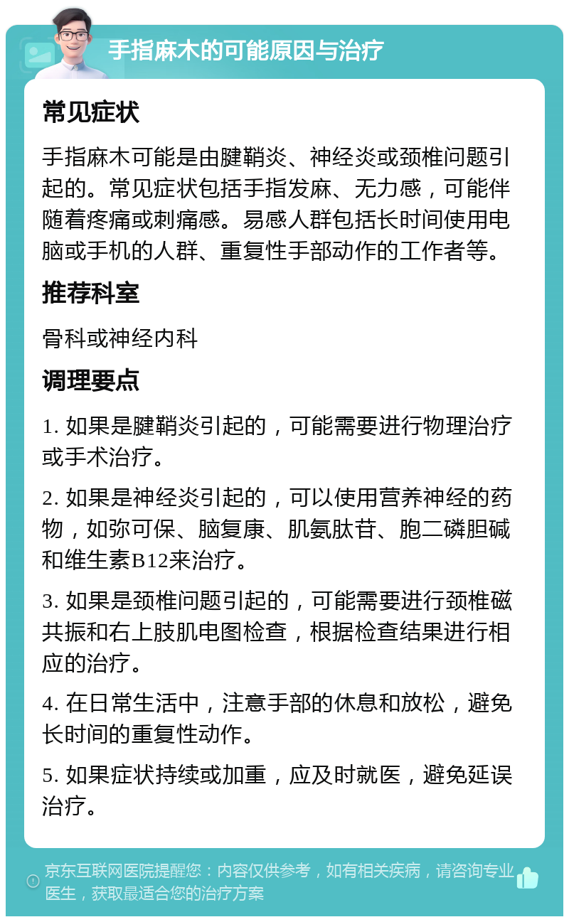 手指麻木的可能原因与治疗 常见症状 手指麻木可能是由腱鞘炎、神经炎或颈椎问题引起的。常见症状包括手指发麻、无力感，可能伴随着疼痛或刺痛感。易感人群包括长时间使用电脑或手机的人群、重复性手部动作的工作者等。 推荐科室 骨科或神经内科 调理要点 1. 如果是腱鞘炎引起的，可能需要进行物理治疗或手术治疗。 2. 如果是神经炎引起的，可以使用营养神经的药物，如弥可保、脑复康、肌氨肽苷、胞二磷胆碱和维生素B12来治疗。 3. 如果是颈椎问题引起的，可能需要进行颈椎磁共振和右上肢肌电图检查，根据检查结果进行相应的治疗。 4. 在日常生活中，注意手部的休息和放松，避免长时间的重复性动作。 5. 如果症状持续或加重，应及时就医，避免延误治疗。