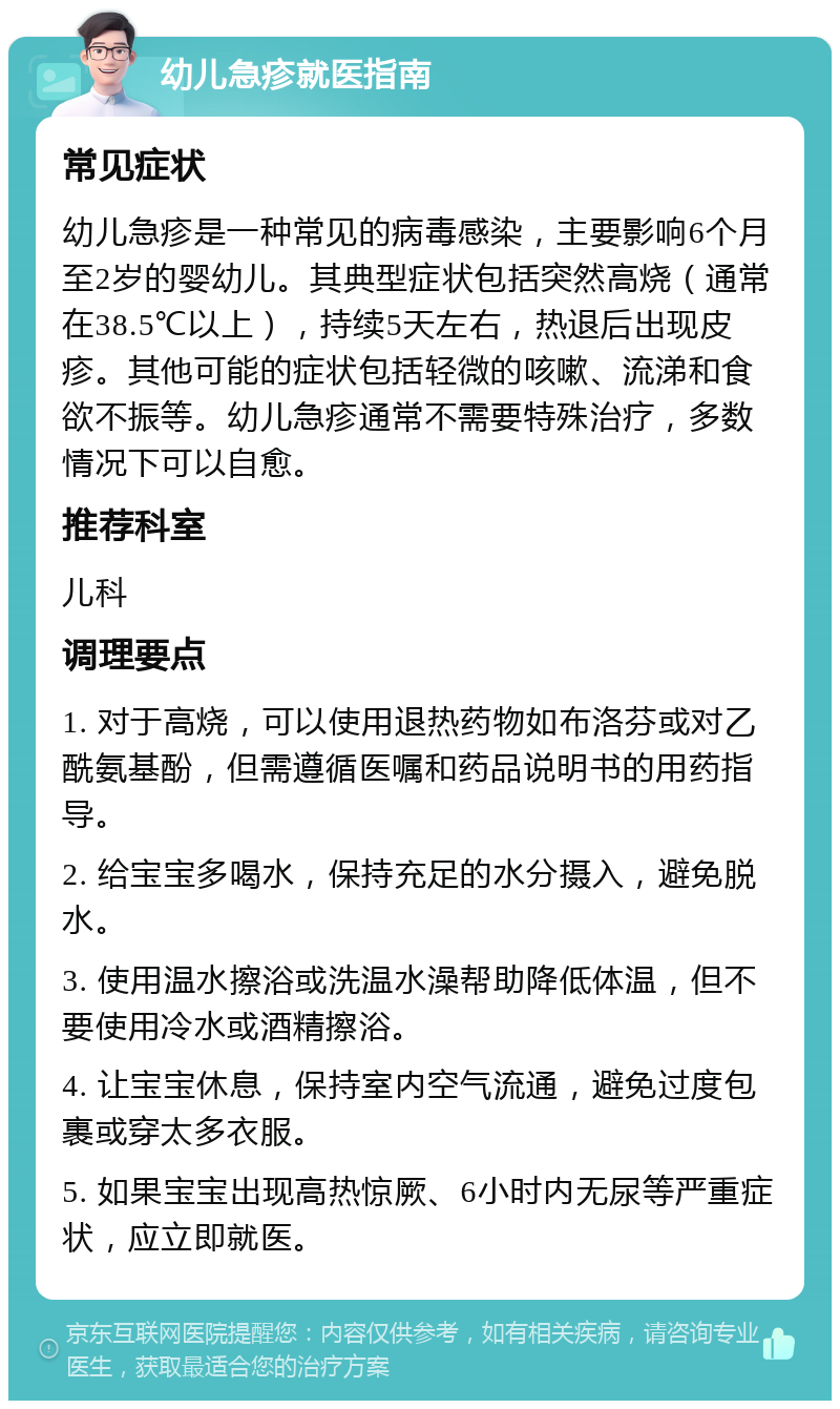 幼儿急疹就医指南 常见症状 幼儿急疹是一种常见的病毒感染，主要影响6个月至2岁的婴幼儿。其典型症状包括突然高烧（通常在38.5℃以上），持续5天左右，热退后出现皮疹。其他可能的症状包括轻微的咳嗽、流涕和食欲不振等。幼儿急疹通常不需要特殊治疗，多数情况下可以自愈。 推荐科室 儿科 调理要点 1. 对于高烧，可以使用退热药物如布洛芬或对乙酰氨基酚，但需遵循医嘱和药品说明书的用药指导。 2. 给宝宝多喝水，保持充足的水分摄入，避免脱水。 3. 使用温水擦浴或洗温水澡帮助降低体温，但不要使用冷水或酒精擦浴。 4. 让宝宝休息，保持室内空气流通，避免过度包裹或穿太多衣服。 5. 如果宝宝出现高热惊厥、6小时内无尿等严重症状，应立即就医。