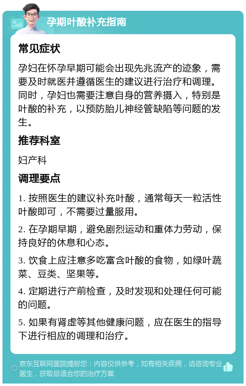 孕期叶酸补充指南 常见症状 孕妇在怀孕早期可能会出现先兆流产的迹象，需要及时就医并遵循医生的建议进行治疗和调理。同时，孕妇也需要注意自身的营养摄入，特别是叶酸的补充，以预防胎儿神经管缺陷等问题的发生。 推荐科室 妇产科 调理要点 1. 按照医生的建议补充叶酸，通常每天一粒活性叶酸即可，不需要过量服用。 2. 在孕期早期，避免剧烈运动和重体力劳动，保持良好的休息和心态。 3. 饮食上应注意多吃富含叶酸的食物，如绿叶蔬菜、豆类、坚果等。 4. 定期进行产前检查，及时发现和处理任何可能的问题。 5. 如果有肾虚等其他健康问题，应在医生的指导下进行相应的调理和治疗。