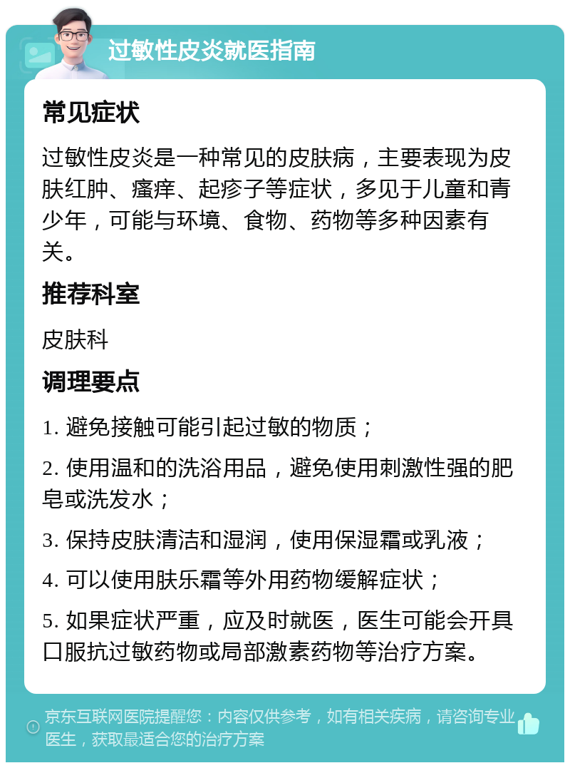 过敏性皮炎就医指南 常见症状 过敏性皮炎是一种常见的皮肤病，主要表现为皮肤红肿、瘙痒、起疹子等症状，多见于儿童和青少年，可能与环境、食物、药物等多种因素有关。 推荐科室 皮肤科 调理要点 1. 避免接触可能引起过敏的物质； 2. 使用温和的洗浴用品，避免使用刺激性强的肥皂或洗发水； 3. 保持皮肤清洁和湿润，使用保湿霜或乳液； 4. 可以使用肤乐霜等外用药物缓解症状； 5. 如果症状严重，应及时就医，医生可能会开具口服抗过敏药物或局部激素药物等治疗方案。