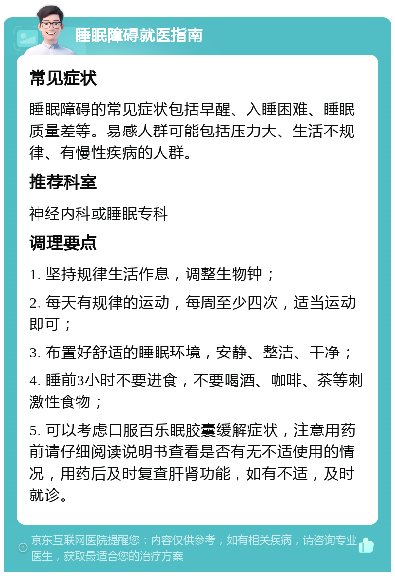 睡眠障碍就医指南 常见症状 睡眠障碍的常见症状包括早醒、入睡困难、睡眠质量差等。易感人群可能包括压力大、生活不规律、有慢性疾病的人群。 推荐科室 神经内科或睡眠专科 调理要点 1. 坚持规律生活作息，调整生物钟； 2. 每天有规律的运动，每周至少四次，适当运动即可； 3. 布置好舒适的睡眠环境，安静、整洁、干净； 4. 睡前3小时不要进食，不要喝酒、咖啡、茶等刺激性食物； 5. 可以考虑口服百乐眠胶囊缓解症状，注意用药前请仔细阅读说明书查看是否有无不适使用的情况，用药后及时复查肝肾功能，如有不适，及时就诊。