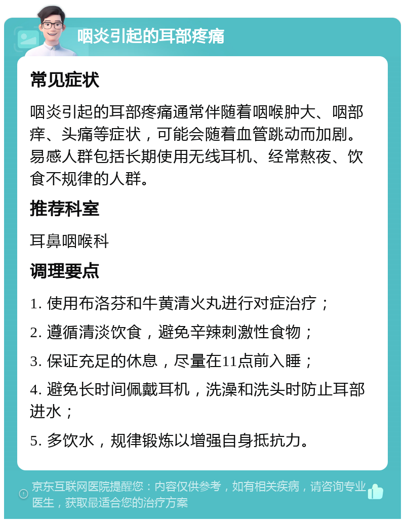 咽炎引起的耳部疼痛 常见症状 咽炎引起的耳部疼痛通常伴随着咽喉肿大、咽部痒、头痛等症状，可能会随着血管跳动而加剧。易感人群包括长期使用无线耳机、经常熬夜、饮食不规律的人群。 推荐科室 耳鼻咽喉科 调理要点 1. 使用布洛芬和牛黄清火丸进行对症治疗； 2. 遵循清淡饮食，避免辛辣刺激性食物； 3. 保证充足的休息，尽量在11点前入睡； 4. 避免长时间佩戴耳机，洗澡和洗头时防止耳部进水； 5. 多饮水，规律锻炼以增强自身抵抗力。