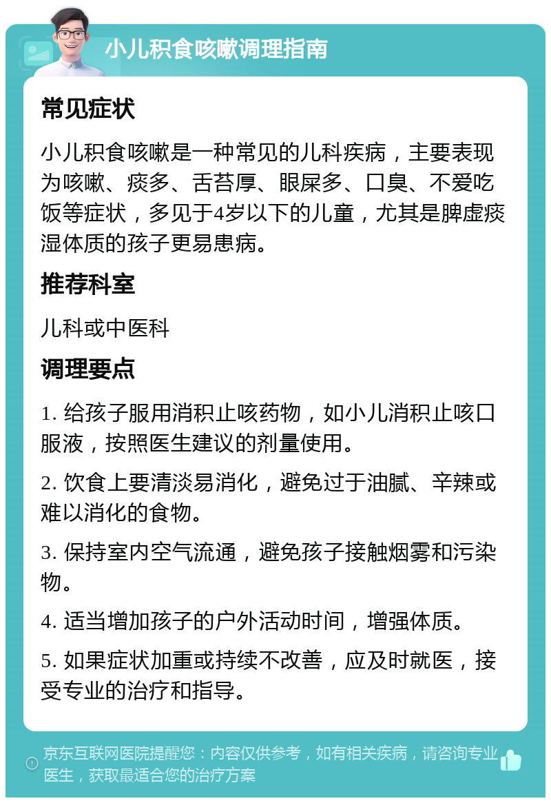 小儿积食咳嗽调理指南 常见症状 小儿积食咳嗽是一种常见的儿科疾病，主要表现为咳嗽、痰多、舌苔厚、眼屎多、口臭、不爱吃饭等症状，多见于4岁以下的儿童，尤其是脾虚痰湿体质的孩子更易患病。 推荐科室 儿科或中医科 调理要点 1. 给孩子服用消积止咳药物，如小儿消积止咳口服液，按照医生建议的剂量使用。 2. 饮食上要清淡易消化，避免过于油腻、辛辣或难以消化的食物。 3. 保持室内空气流通，避免孩子接触烟雾和污染物。 4. 适当增加孩子的户外活动时间，增强体质。 5. 如果症状加重或持续不改善，应及时就医，接受专业的治疗和指导。