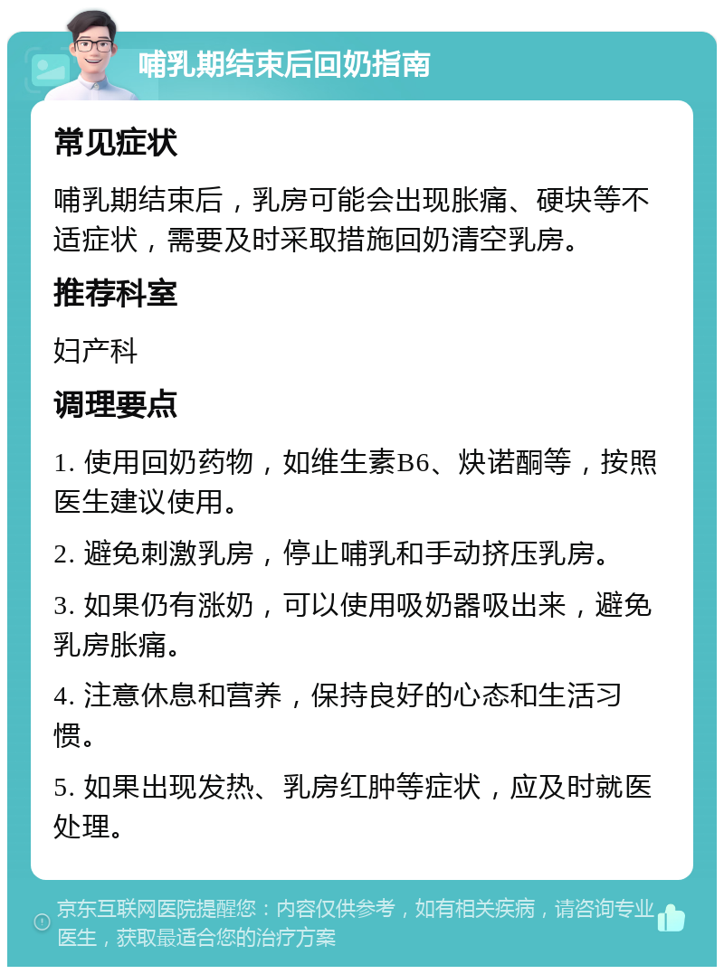 哺乳期结束后回奶指南 常见症状 哺乳期结束后，乳房可能会出现胀痛、硬块等不适症状，需要及时采取措施回奶清空乳房。 推荐科室 妇产科 调理要点 1. 使用回奶药物，如维生素B6、炔诺酮等，按照医生建议使用。 2. 避免刺激乳房，停止哺乳和手动挤压乳房。 3. 如果仍有涨奶，可以使用吸奶器吸出来，避免乳房胀痛。 4. 注意休息和营养，保持良好的心态和生活习惯。 5. 如果出现发热、乳房红肿等症状，应及时就医处理。