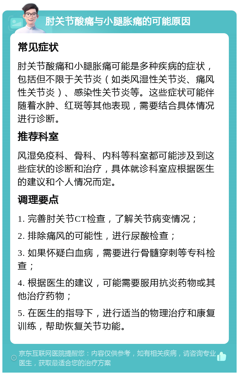 肘关节酸痛与小腿胀痛的可能原因 常见症状 肘关节酸痛和小腿胀痛可能是多种疾病的症状，包括但不限于关节炎（如类风湿性关节炎、痛风性关节炎）、感染性关节炎等。这些症状可能伴随着水肿、红斑等其他表现，需要结合具体情况进行诊断。 推荐科室 风湿免疫科、骨科、内科等科室都可能涉及到这些症状的诊断和治疗，具体就诊科室应根据医生的建议和个人情况而定。 调理要点 1. 完善肘关节CT检查，了解关节病变情况； 2. 排除痛风的可能性，进行尿酸检查； 3. 如果怀疑白血病，需要进行骨髓穿刺等专科检查； 4. 根据医生的建议，可能需要服用抗炎药物或其他治疗药物； 5. 在医生的指导下，进行适当的物理治疗和康复训练，帮助恢复关节功能。