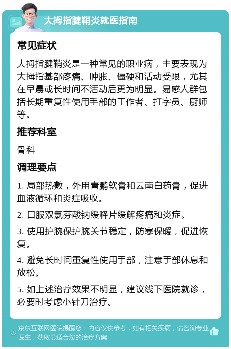 大拇指腱鞘炎就医指南 常见症状 大拇指腱鞘炎是一种常见的职业病，主要表现为大拇指基部疼痛、肿胀、僵硬和活动受限，尤其在早晨或长时间不活动后更为明显。易感人群包括长期重复性使用手部的工作者、打字员、厨师等。 推荐科室 骨科 调理要点 1. 局部热敷，外用青鹏软膏和云南白药膏，促进血液循环和炎症吸收。 2. 口服双氯芬酸钠缓释片缓解疼痛和炎症。 3. 使用护腕保护腕关节稳定，防寒保暖，促进恢复。 4. 避免长时间重复性使用手部，注意手部休息和放松。 5. 如上述治疗效果不明显，建议线下医院就诊，必要时考虑小针刀治疗。