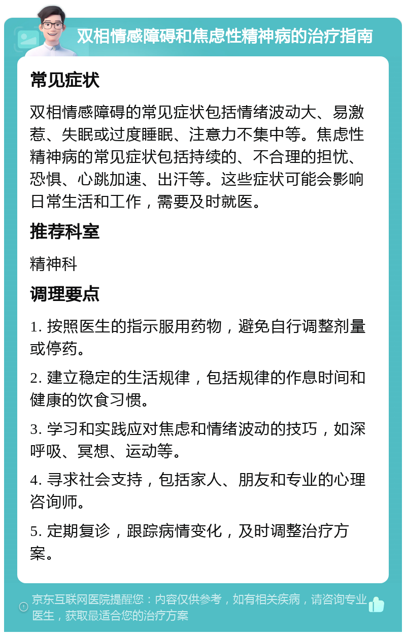 双相情感障碍和焦虑性精神病的治疗指南 常见症状 双相情感障碍的常见症状包括情绪波动大、易激惹、失眠或过度睡眠、注意力不集中等。焦虑性精神病的常见症状包括持续的、不合理的担忧、恐惧、心跳加速、出汗等。这些症状可能会影响日常生活和工作，需要及时就医。 推荐科室 精神科 调理要点 1. 按照医生的指示服用药物，避免自行调整剂量或停药。 2. 建立稳定的生活规律，包括规律的作息时间和健康的饮食习惯。 3. 学习和实践应对焦虑和情绪波动的技巧，如深呼吸、冥想、运动等。 4. 寻求社会支持，包括家人、朋友和专业的心理咨询师。 5. 定期复诊，跟踪病情变化，及时调整治疗方案。