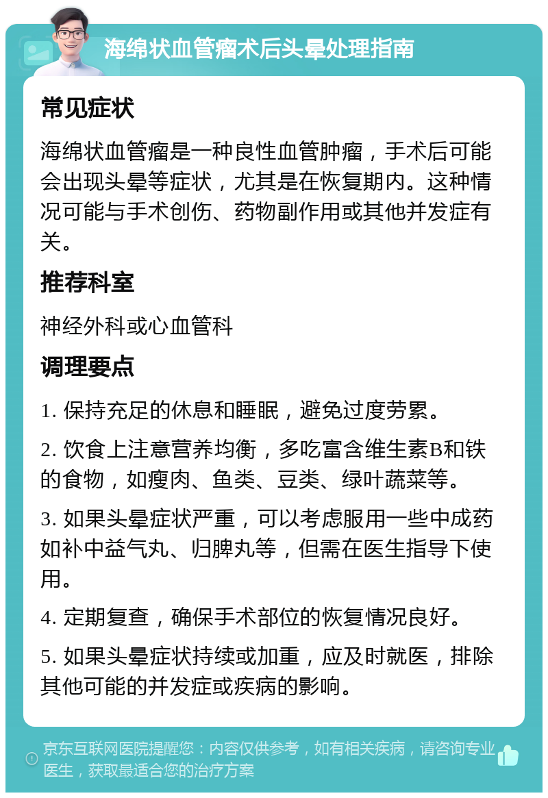 海绵状血管瘤术后头晕处理指南 常见症状 海绵状血管瘤是一种良性血管肿瘤，手术后可能会出现头晕等症状，尤其是在恢复期内。这种情况可能与手术创伤、药物副作用或其他并发症有关。 推荐科室 神经外科或心血管科 调理要点 1. 保持充足的休息和睡眠，避免过度劳累。 2. 饮食上注意营养均衡，多吃富含维生素B和铁的食物，如瘦肉、鱼类、豆类、绿叶蔬菜等。 3. 如果头晕症状严重，可以考虑服用一些中成药如补中益气丸、归脾丸等，但需在医生指导下使用。 4. 定期复查，确保手术部位的恢复情况良好。 5. 如果头晕症状持续或加重，应及时就医，排除其他可能的并发症或疾病的影响。