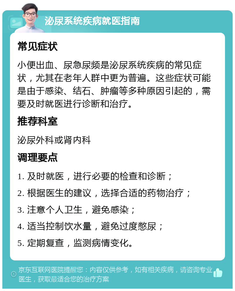 泌尿系统疾病就医指南 常见症状 小便出血、尿急尿频是泌尿系统疾病的常见症状，尤其在老年人群中更为普遍。这些症状可能是由于感染、结石、肿瘤等多种原因引起的，需要及时就医进行诊断和治疗。 推荐科室 泌尿外科或肾内科 调理要点 1. 及时就医，进行必要的检查和诊断； 2. 根据医生的建议，选择合适的药物治疗； 3. 注意个人卫生，避免感染； 4. 适当控制饮水量，避免过度憋尿； 5. 定期复查，监测病情变化。