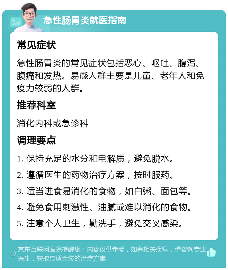 急性肠胃炎就医指南 常见症状 急性肠胃炎的常见症状包括恶心、呕吐、腹泻、腹痛和发热。易感人群主要是儿童、老年人和免疫力较弱的人群。 推荐科室 消化内科或急诊科 调理要点 1. 保持充足的水分和电解质，避免脱水。 2. 遵循医生的药物治疗方案，按时服药。 3. 适当进食易消化的食物，如白粥、面包等。 4. 避免食用刺激性、油腻或难以消化的食物。 5. 注意个人卫生，勤洗手，避免交叉感染。