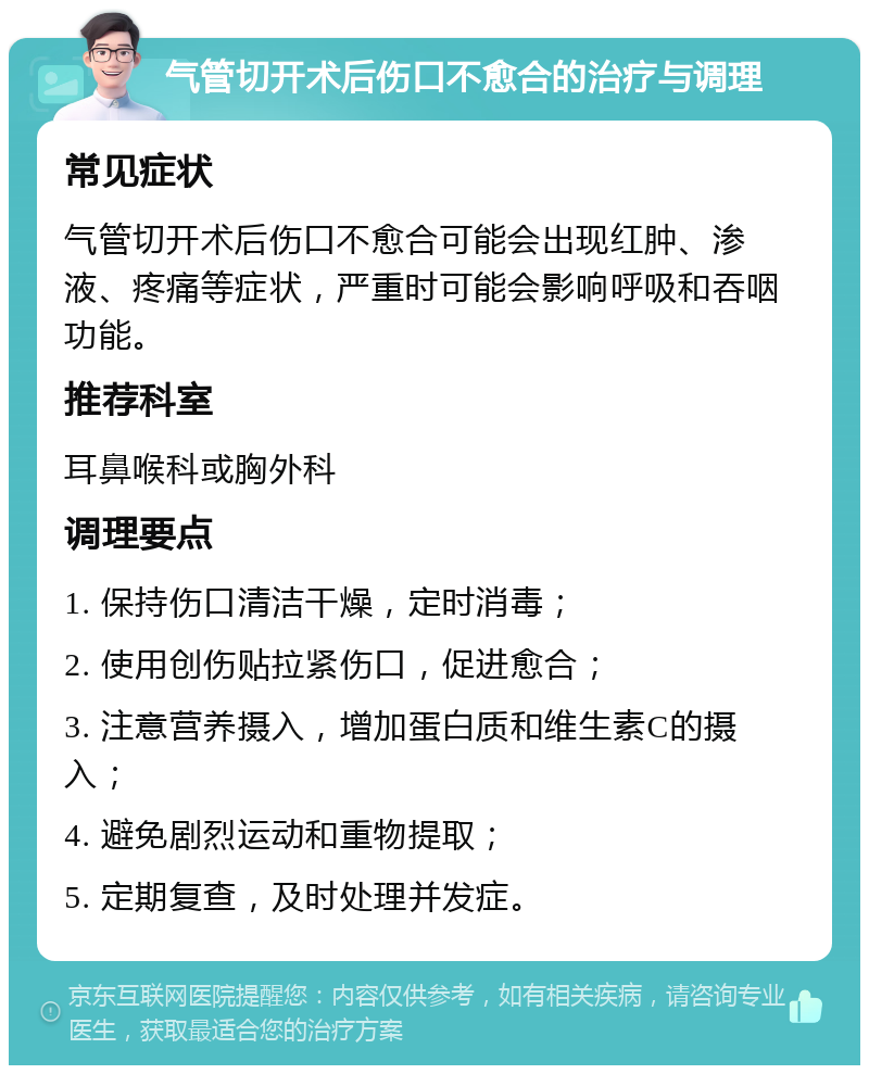 气管切开术后伤口不愈合的治疗与调理 常见症状 气管切开术后伤口不愈合可能会出现红肿、渗液、疼痛等症状，严重时可能会影响呼吸和吞咽功能。 推荐科室 耳鼻喉科或胸外科 调理要点 1. 保持伤口清洁干燥，定时消毒； 2. 使用创伤贴拉紧伤口，促进愈合； 3. 注意营养摄入，增加蛋白质和维生素C的摄入； 4. 避免剧烈运动和重物提取； 5. 定期复查，及时处理并发症。