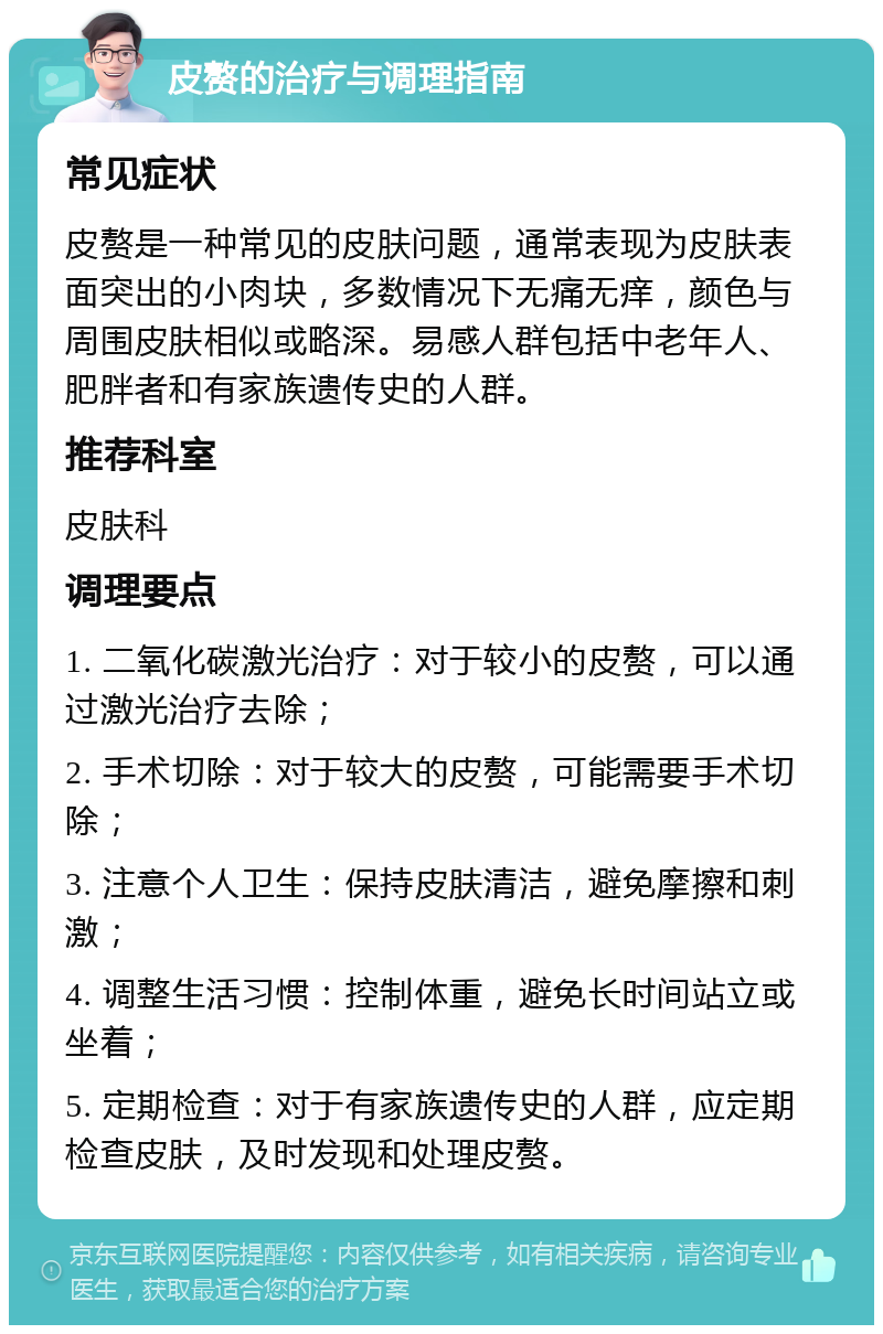 皮赘的治疗与调理指南 常见症状 皮赘是一种常见的皮肤问题，通常表现为皮肤表面突出的小肉块，多数情况下无痛无痒，颜色与周围皮肤相似或略深。易感人群包括中老年人、肥胖者和有家族遗传史的人群。 推荐科室 皮肤科 调理要点 1. 二氧化碳激光治疗：对于较小的皮赘，可以通过激光治疗去除； 2. 手术切除：对于较大的皮赘，可能需要手术切除； 3. 注意个人卫生：保持皮肤清洁，避免摩擦和刺激； 4. 调整生活习惯：控制体重，避免长时间站立或坐着； 5. 定期检查：对于有家族遗传史的人群，应定期检查皮肤，及时发现和处理皮赘。