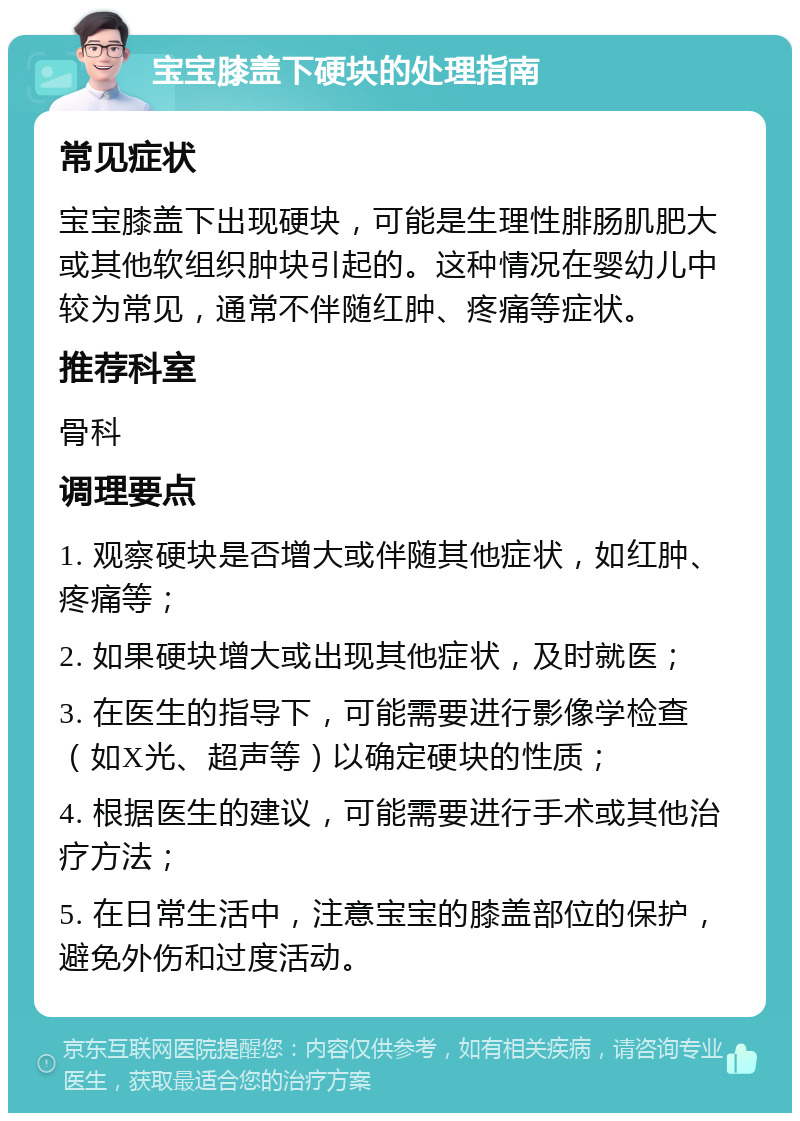 宝宝膝盖下硬块的处理指南 常见症状 宝宝膝盖下出现硬块，可能是生理性腓肠肌肥大或其他软组织肿块引起的。这种情况在婴幼儿中较为常见，通常不伴随红肿、疼痛等症状。 推荐科室 骨科 调理要点 1. 观察硬块是否增大或伴随其他症状，如红肿、疼痛等； 2. 如果硬块增大或出现其他症状，及时就医； 3. 在医生的指导下，可能需要进行影像学检查（如X光、超声等）以确定硬块的性质； 4. 根据医生的建议，可能需要进行手术或其他治疗方法； 5. 在日常生活中，注意宝宝的膝盖部位的保护，避免外伤和过度活动。