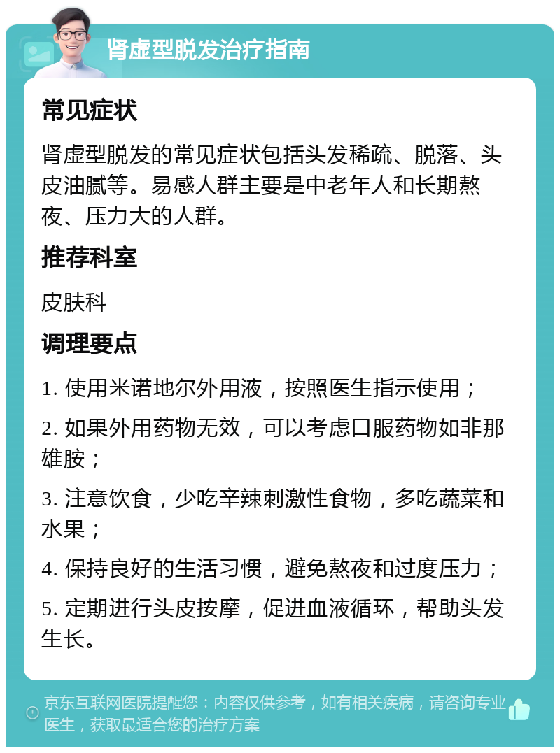 肾虚型脱发治疗指南 常见症状 肾虚型脱发的常见症状包括头发稀疏、脱落、头皮油腻等。易感人群主要是中老年人和长期熬夜、压力大的人群。 推荐科室 皮肤科 调理要点 1. 使用米诺地尔外用液，按照医生指示使用； 2. 如果外用药物无效，可以考虑口服药物如非那雄胺； 3. 注意饮食，少吃辛辣刺激性食物，多吃蔬菜和水果； 4. 保持良好的生活习惯，避免熬夜和过度压力； 5. 定期进行头皮按摩，促进血液循环，帮助头发生长。