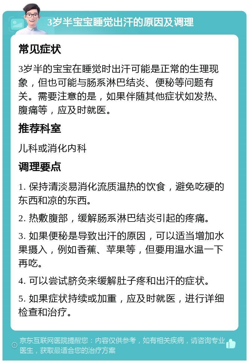 3岁半宝宝睡觉出汗的原因及调理 常见症状 3岁半的宝宝在睡觉时出汗可能是正常的生理现象，但也可能与肠系淋巴结炎、便秘等问题有关。需要注意的是，如果伴随其他症状如发热、腹痛等，应及时就医。 推荐科室 儿科或消化内科 调理要点 1. 保持清淡易消化流质温热的饮食，避免吃硬的东西和凉的东西。 2. 热敷腹部，缓解肠系淋巴结炎引起的疼痛。 3. 如果便秘是导致出汗的原因，可以适当增加水果摄入，例如香蕉、苹果等，但要用温水温一下再吃。 4. 可以尝试脐灸来缓解肚子疼和出汗的症状。 5. 如果症状持续或加重，应及时就医，进行详细检查和治疗。