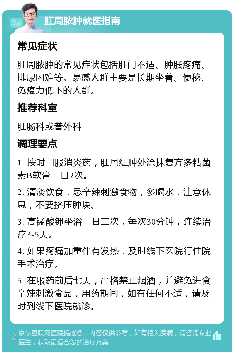 肛周脓肿就医指南 常见症状 肛周脓肿的常见症状包括肛门不适、肿胀疼痛、排尿困难等。易感人群主要是长期坐着、便秘、免疫力低下的人群。 推荐科室 肛肠科或普外科 调理要点 1. 按时口服消炎药，肛周红肿处涂抹复方多粘菌素B软膏一日2次。 2. 清淡饮食，忌辛辣刺激食物，多喝水，注意休息，不要挤压肿块。 3. 高锰酸钾坐浴一日二次，每次30分钟，连续治疗3-5天。 4. 如果疼痛加重伴有发热，及时线下医院行住院手术治疗。 5. 在服药前后七天，严格禁止烟酒，并避免进食辛辣刺激食品，用药期间，如有任何不适，请及时到线下医院就诊。