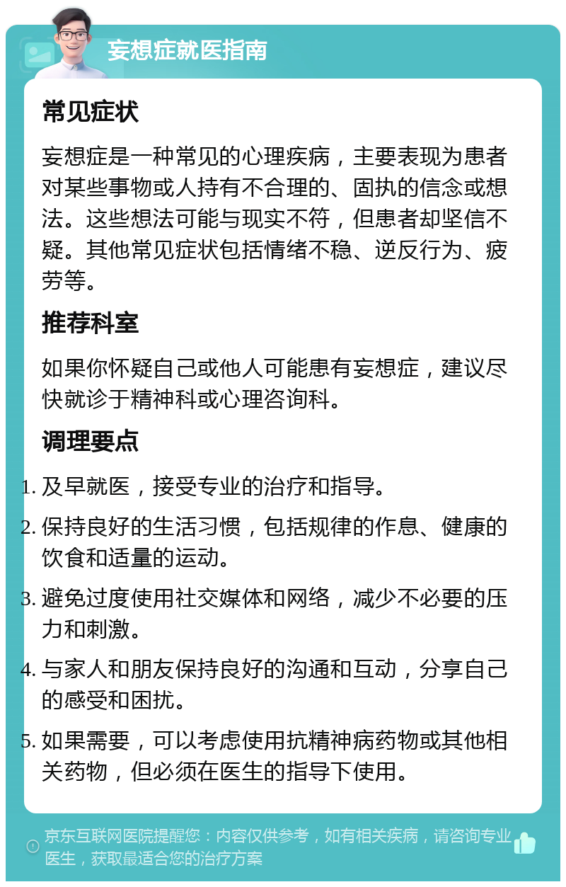 妄想症就医指南 常见症状 妄想症是一种常见的心理疾病，主要表现为患者对某些事物或人持有不合理的、固执的信念或想法。这些想法可能与现实不符，但患者却坚信不疑。其他常见症状包括情绪不稳、逆反行为、疲劳等。 推荐科室 如果你怀疑自己或他人可能患有妄想症，建议尽快就诊于精神科或心理咨询科。 调理要点 及早就医，接受专业的治疗和指导。 保持良好的生活习惯，包括规律的作息、健康的饮食和适量的运动。 避免过度使用社交媒体和网络，减少不必要的压力和刺激。 与家人和朋友保持良好的沟通和互动，分享自己的感受和困扰。 如果需要，可以考虑使用抗精神病药物或其他相关药物，但必须在医生的指导下使用。