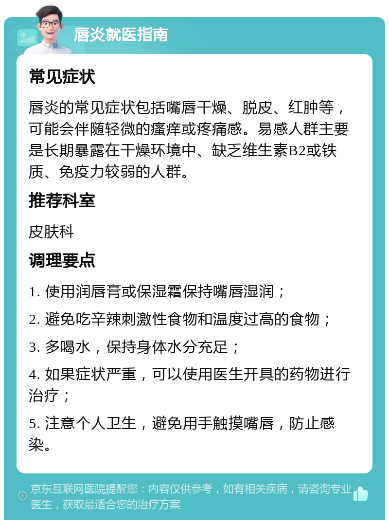 唇炎就医指南 常见症状 唇炎的常见症状包括嘴唇干燥、脱皮、红肿等，可能会伴随轻微的瘙痒或疼痛感。易感人群主要是长期暴露在干燥环境中、缺乏维生素B2或铁质、免疫力较弱的人群。 推荐科室 皮肤科 调理要点 1. 使用润唇膏或保湿霜保持嘴唇湿润； 2. 避免吃辛辣刺激性食物和温度过高的食物； 3. 多喝水，保持身体水分充足； 4. 如果症状严重，可以使用医生开具的药物进行治疗； 5. 注意个人卫生，避免用手触摸嘴唇，防止感染。