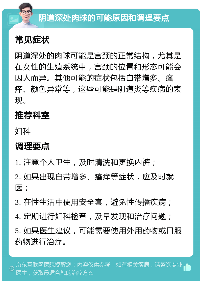 阴道深处肉球的可能原因和调理要点 常见症状 阴道深处的肉球可能是宫颈的正常结构，尤其是在女性的生殖系统中，宫颈的位置和形态可能会因人而异。其他可能的症状包括白带增多、瘙痒、颜色异常等，这些可能是阴道炎等疾病的表现。 推荐科室 妇科 调理要点 1. 注意个人卫生，及时清洗和更换内裤； 2. 如果出现白带增多、瘙痒等症状，应及时就医； 3. 在性生活中使用安全套，避免性传播疾病； 4. 定期进行妇科检查，及早发现和治疗问题； 5. 如果医生建议，可能需要使用外用药物或口服药物进行治疗。