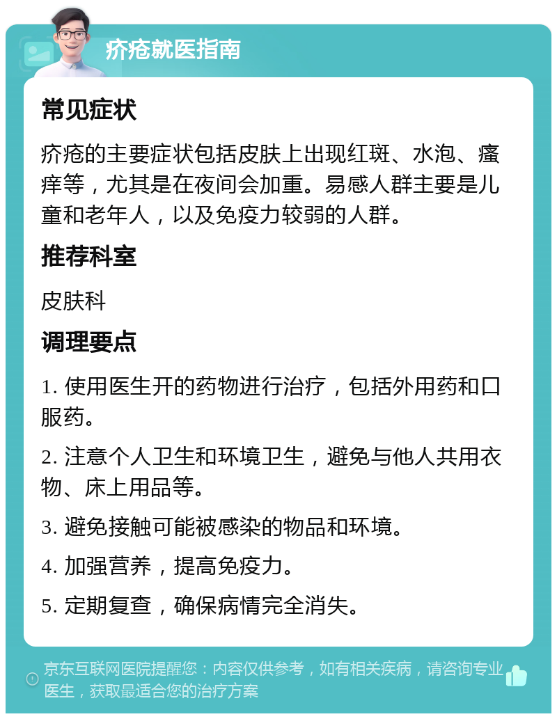 疥疮就医指南 常见症状 疥疮的主要症状包括皮肤上出现红斑、水泡、瘙痒等，尤其是在夜间会加重。易感人群主要是儿童和老年人，以及免疫力较弱的人群。 推荐科室 皮肤科 调理要点 1. 使用医生开的药物进行治疗，包括外用药和口服药。 2. 注意个人卫生和环境卫生，避免与他人共用衣物、床上用品等。 3. 避免接触可能被感染的物品和环境。 4. 加强营养，提高免疫力。 5. 定期复查，确保病情完全消失。