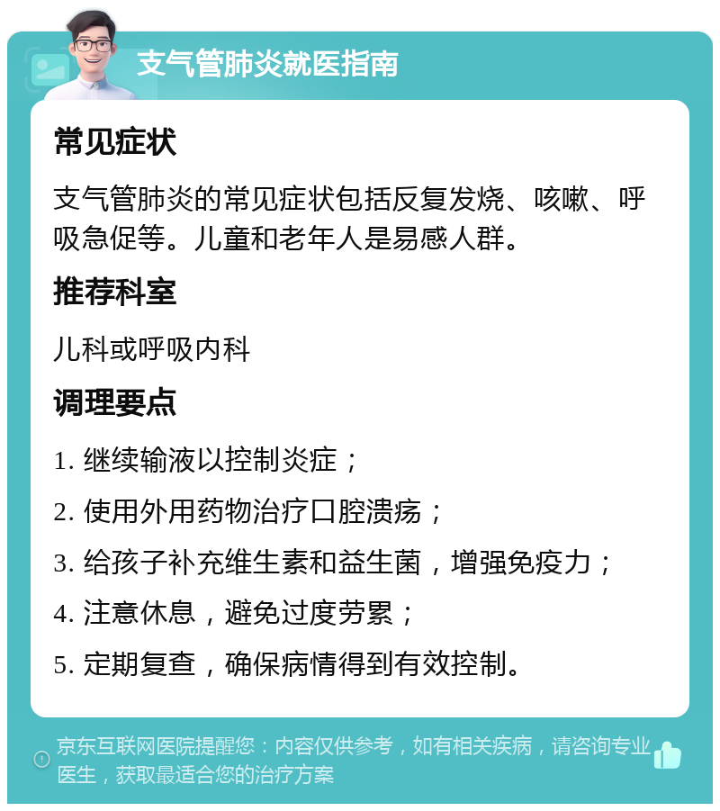 支气管肺炎就医指南 常见症状 支气管肺炎的常见症状包括反复发烧、咳嗽、呼吸急促等。儿童和老年人是易感人群。 推荐科室 儿科或呼吸内科 调理要点 1. 继续输液以控制炎症； 2. 使用外用药物治疗口腔溃疡； 3. 给孩子补充维生素和益生菌，增强免疫力； 4. 注意休息，避免过度劳累； 5. 定期复查，确保病情得到有效控制。