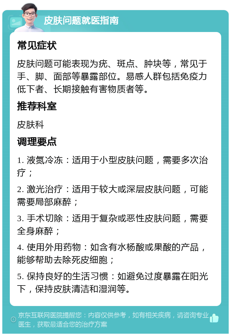 皮肤问题就医指南 常见症状 皮肤问题可能表现为疣、斑点、肿块等，常见于手、脚、面部等暴露部位。易感人群包括免疫力低下者、长期接触有害物质者等。 推荐科室 皮肤科 调理要点 1. 液氮冷冻：适用于小型皮肤问题，需要多次治疗； 2. 激光治疗：适用于较大或深层皮肤问题，可能需要局部麻醉； 3. 手术切除：适用于复杂或恶性皮肤问题，需要全身麻醉； 4. 使用外用药物：如含有水杨酸或果酸的产品，能够帮助去除死皮细胞； 5. 保持良好的生活习惯：如避免过度暴露在阳光下，保持皮肤清洁和湿润等。