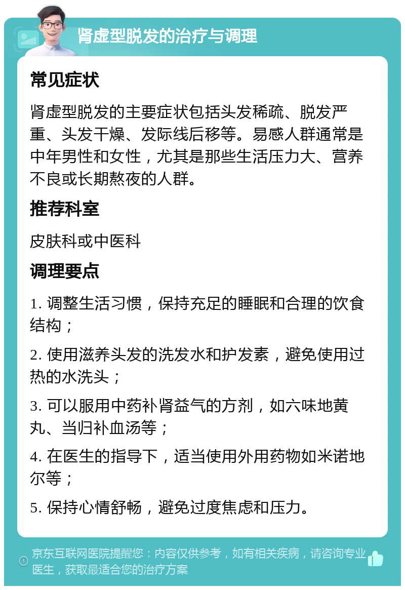 肾虚型脱发的治疗与调理 常见症状 肾虚型脱发的主要症状包括头发稀疏、脱发严重、头发干燥、发际线后移等。易感人群通常是中年男性和女性，尤其是那些生活压力大、营养不良或长期熬夜的人群。 推荐科室 皮肤科或中医科 调理要点 1. 调整生活习惯，保持充足的睡眠和合理的饮食结构； 2. 使用滋养头发的洗发水和护发素，避免使用过热的水洗头； 3. 可以服用中药补肾益气的方剂，如六味地黄丸、当归补血汤等； 4. 在医生的指导下，适当使用外用药物如米诺地尔等； 5. 保持心情舒畅，避免过度焦虑和压力。