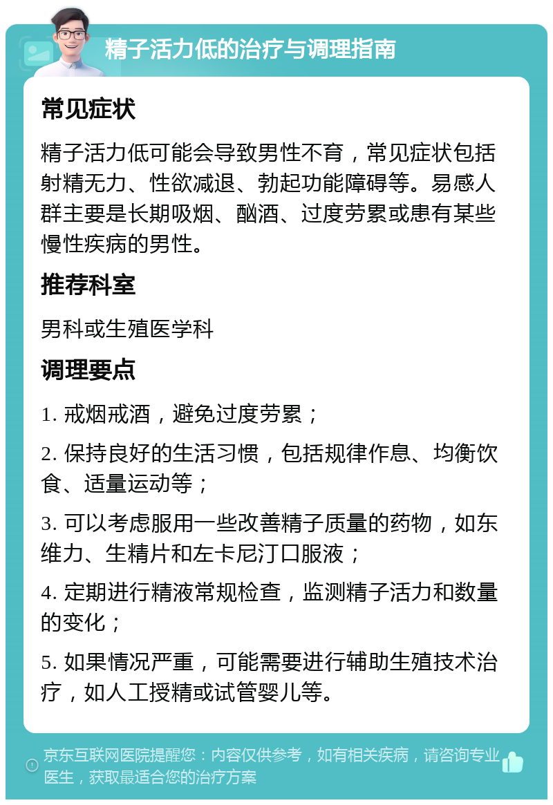 精子活力低的治疗与调理指南 常见症状 精子活力低可能会导致男性不育，常见症状包括射精无力、性欲减退、勃起功能障碍等。易感人群主要是长期吸烟、酗酒、过度劳累或患有某些慢性疾病的男性。 推荐科室 男科或生殖医学科 调理要点 1. 戒烟戒酒，避免过度劳累； 2. 保持良好的生活习惯，包括规律作息、均衡饮食、适量运动等； 3. 可以考虑服用一些改善精子质量的药物，如东维力、生精片和左卡尼汀口服液； 4. 定期进行精液常规检查，监测精子活力和数量的变化； 5. 如果情况严重，可能需要进行辅助生殖技术治疗，如人工授精或试管婴儿等。