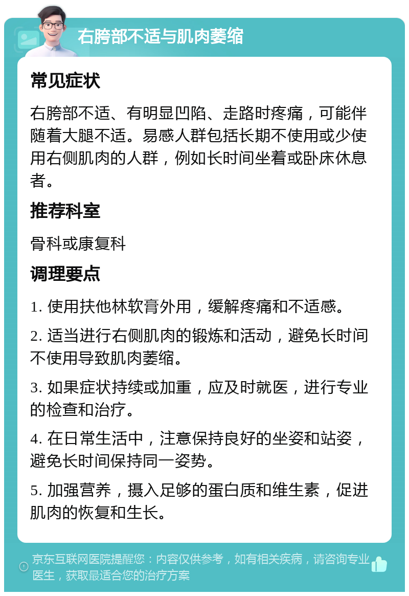 右胯部不适与肌肉萎缩 常见症状 右胯部不适、有明显凹陷、走路时疼痛，可能伴随着大腿不适。易感人群包括长期不使用或少使用右侧肌肉的人群，例如长时间坐着或卧床休息者。 推荐科室 骨科或康复科 调理要点 1. 使用扶他林软膏外用，缓解疼痛和不适感。 2. 适当进行右侧肌肉的锻炼和活动，避免长时间不使用导致肌肉萎缩。 3. 如果症状持续或加重，应及时就医，进行专业的检查和治疗。 4. 在日常生活中，注意保持良好的坐姿和站姿，避免长时间保持同一姿势。 5. 加强营养，摄入足够的蛋白质和维生素，促进肌肉的恢复和生长。