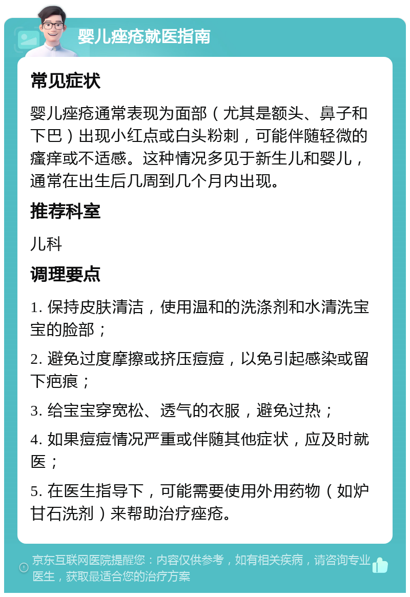 婴儿痤疮就医指南 常见症状 婴儿痤疮通常表现为面部（尤其是额头、鼻子和下巴）出现小红点或白头粉刺，可能伴随轻微的瘙痒或不适感。这种情况多见于新生儿和婴儿，通常在出生后几周到几个月内出现。 推荐科室 儿科 调理要点 1. 保持皮肤清洁，使用温和的洗涤剂和水清洗宝宝的脸部； 2. 避免过度摩擦或挤压痘痘，以免引起感染或留下疤痕； 3. 给宝宝穿宽松、透气的衣服，避免过热； 4. 如果痘痘情况严重或伴随其他症状，应及时就医； 5. 在医生指导下，可能需要使用外用药物（如炉甘石洗剂）来帮助治疗痤疮。