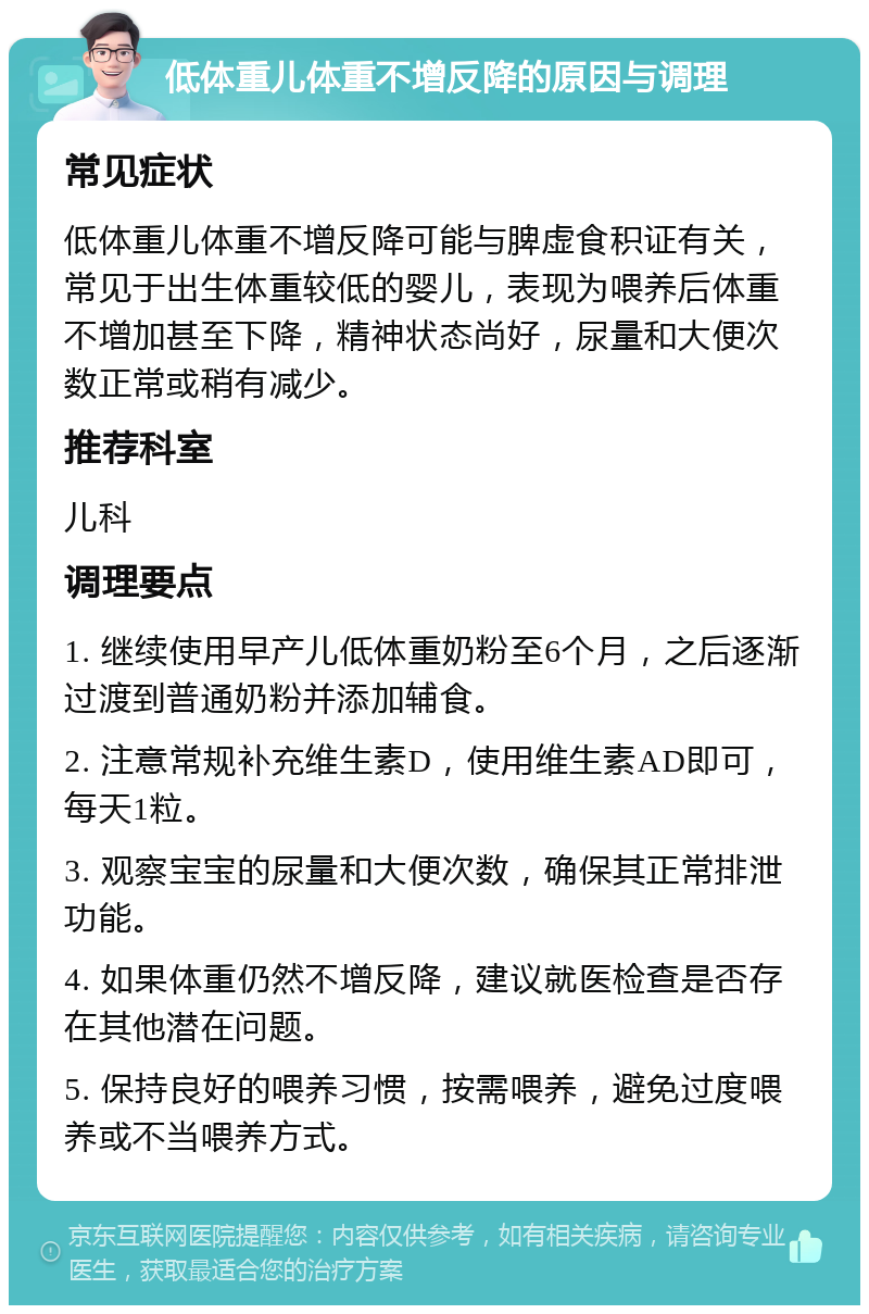 低体重儿体重不增反降的原因与调理 常见症状 低体重儿体重不增反降可能与脾虚食积证有关，常见于出生体重较低的婴儿，表现为喂养后体重不增加甚至下降，精神状态尚好，尿量和大便次数正常或稍有减少。 推荐科室 儿科 调理要点 1. 继续使用早产儿低体重奶粉至6个月，之后逐渐过渡到普通奶粉并添加辅食。 2. 注意常规补充维生素D，使用维生素AD即可，每天1粒。 3. 观察宝宝的尿量和大便次数，确保其正常排泄功能。 4. 如果体重仍然不增反降，建议就医检查是否存在其他潜在问题。 5. 保持良好的喂养习惯，按需喂养，避免过度喂养或不当喂养方式。