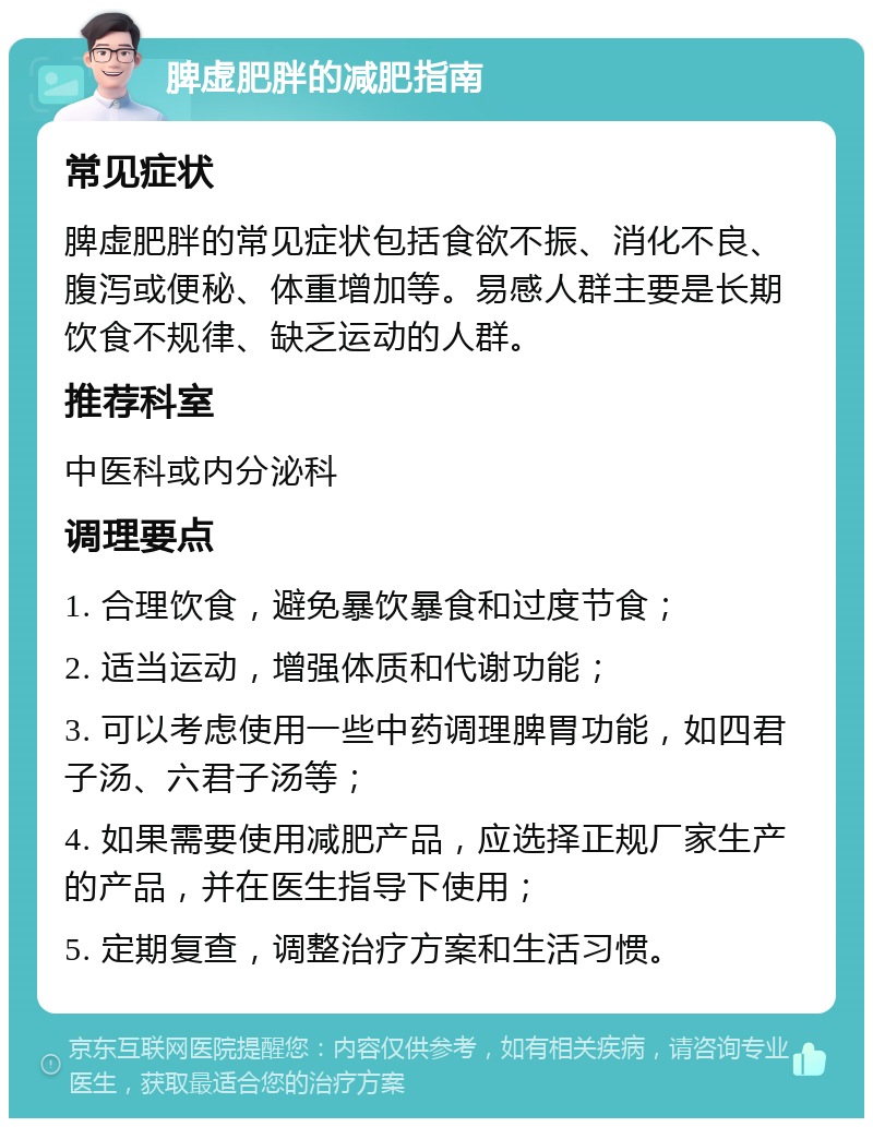 脾虚肥胖的减肥指南 常见症状 脾虚肥胖的常见症状包括食欲不振、消化不良、腹泻或便秘、体重增加等。易感人群主要是长期饮食不规律、缺乏运动的人群。 推荐科室 中医科或内分泌科 调理要点 1. 合理饮食，避免暴饮暴食和过度节食； 2. 适当运动，增强体质和代谢功能； 3. 可以考虑使用一些中药调理脾胃功能，如四君子汤、六君子汤等； 4. 如果需要使用减肥产品，应选择正规厂家生产的产品，并在医生指导下使用； 5. 定期复查，调整治疗方案和生活习惯。