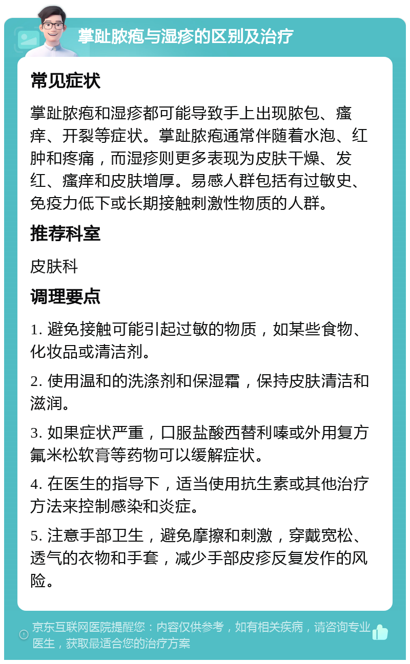 掌趾脓疱与湿疹的区别及治疗 常见症状 掌趾脓疱和湿疹都可能导致手上出现脓包、瘙痒、开裂等症状。掌趾脓疱通常伴随着水泡、红肿和疼痛，而湿疹则更多表现为皮肤干燥、发红、瘙痒和皮肤增厚。易感人群包括有过敏史、免疫力低下或长期接触刺激性物质的人群。 推荐科室 皮肤科 调理要点 1. 避免接触可能引起过敏的物质，如某些食物、化妆品或清洁剂。 2. 使用温和的洗涤剂和保湿霜，保持皮肤清洁和滋润。 3. 如果症状严重，口服盐酸西替利嗪或外用复方氟米松软膏等药物可以缓解症状。 4. 在医生的指导下，适当使用抗生素或其他治疗方法来控制感染和炎症。 5. 注意手部卫生，避免摩擦和刺激，穿戴宽松、透气的衣物和手套，减少手部皮疹反复发作的风险。