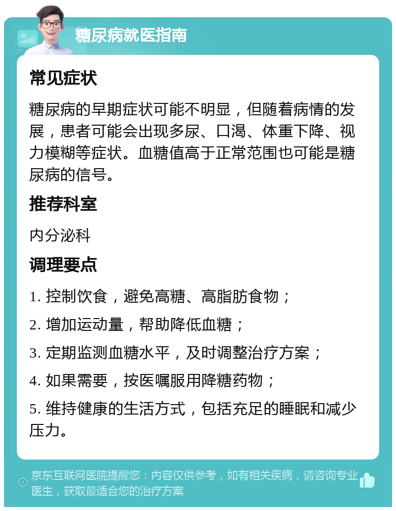 糖尿病就医指南 常见症状 糖尿病的早期症状可能不明显，但随着病情的发展，患者可能会出现多尿、口渴、体重下降、视力模糊等症状。血糖值高于正常范围也可能是糖尿病的信号。 推荐科室 内分泌科 调理要点 1. 控制饮食，避免高糖、高脂肪食物； 2. 增加运动量，帮助降低血糖； 3. 定期监测血糖水平，及时调整治疗方案； 4. 如果需要，按医嘱服用降糖药物； 5. 维持健康的生活方式，包括充足的睡眠和减少压力。