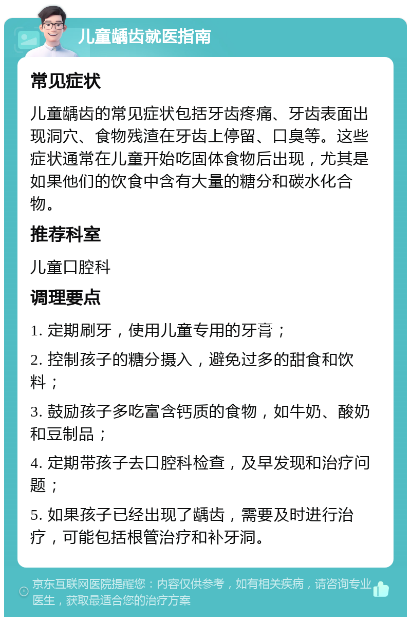 儿童龋齿就医指南 常见症状 儿童龋齿的常见症状包括牙齿疼痛、牙齿表面出现洞穴、食物残渣在牙齿上停留、口臭等。这些症状通常在儿童开始吃固体食物后出现，尤其是如果他们的饮食中含有大量的糖分和碳水化合物。 推荐科室 儿童口腔科 调理要点 1. 定期刷牙，使用儿童专用的牙膏； 2. 控制孩子的糖分摄入，避免过多的甜食和饮料； 3. 鼓励孩子多吃富含钙质的食物，如牛奶、酸奶和豆制品； 4. 定期带孩子去口腔科检查，及早发现和治疗问题； 5. 如果孩子已经出现了龋齿，需要及时进行治疗，可能包括根管治疗和补牙洞。