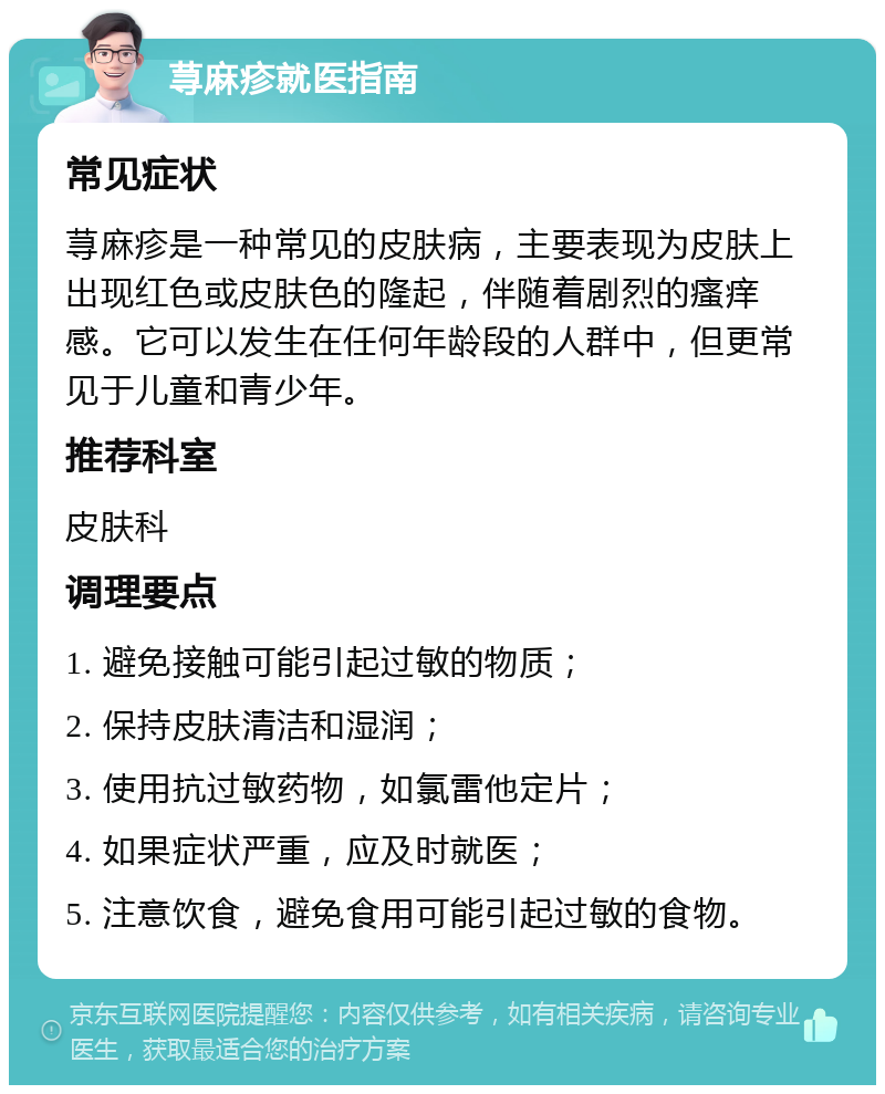 荨麻疹就医指南 常见症状 荨麻疹是一种常见的皮肤病，主要表现为皮肤上出现红色或皮肤色的隆起，伴随着剧烈的瘙痒感。它可以发生在任何年龄段的人群中，但更常见于儿童和青少年。 推荐科室 皮肤科 调理要点 1. 避免接触可能引起过敏的物质； 2. 保持皮肤清洁和湿润； 3. 使用抗过敏药物，如氯雷他定片； 4. 如果症状严重，应及时就医； 5. 注意饮食，避免食用可能引起过敏的食物。