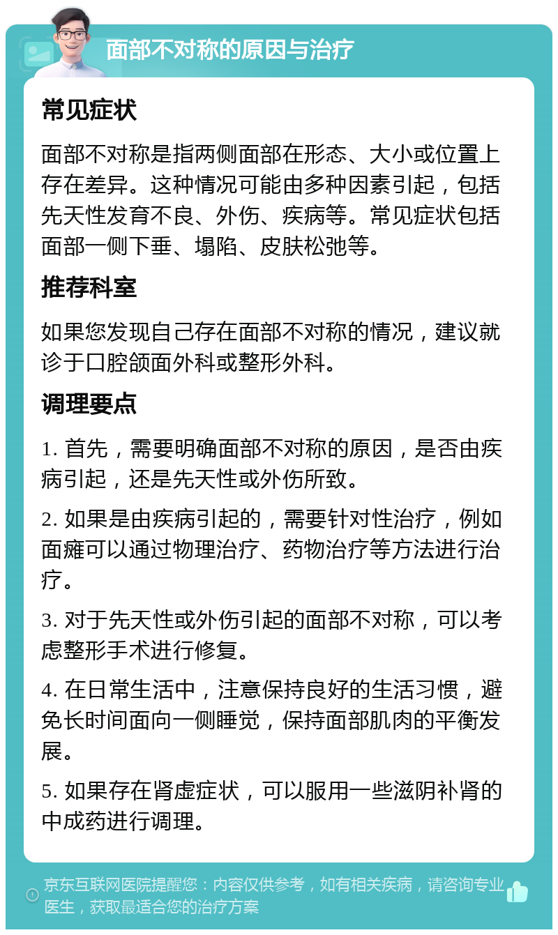 面部不对称的原因与治疗 常见症状 面部不对称是指两侧面部在形态、大小或位置上存在差异。这种情况可能由多种因素引起，包括先天性发育不良、外伤、疾病等。常见症状包括面部一侧下垂、塌陷、皮肤松弛等。 推荐科室 如果您发现自己存在面部不对称的情况，建议就诊于口腔颌面外科或整形外科。 调理要点 1. 首先，需要明确面部不对称的原因，是否由疾病引起，还是先天性或外伤所致。 2. 如果是由疾病引起的，需要针对性治疗，例如面瘫可以通过物理治疗、药物治疗等方法进行治疗。 3. 对于先天性或外伤引起的面部不对称，可以考虑整形手术进行修复。 4. 在日常生活中，注意保持良好的生活习惯，避免长时间面向一侧睡觉，保持面部肌肉的平衡发展。 5. 如果存在肾虚症状，可以服用一些滋阴补肾的中成药进行调理。