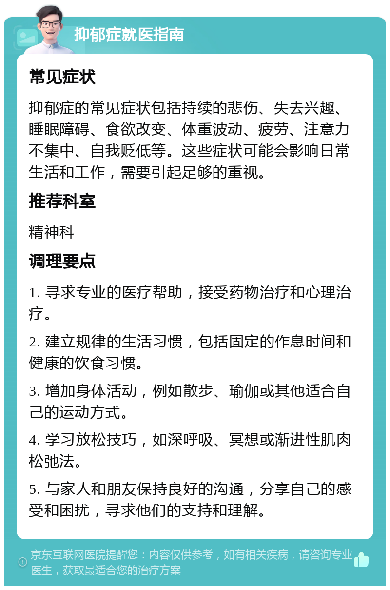 抑郁症就医指南 常见症状 抑郁症的常见症状包括持续的悲伤、失去兴趣、睡眠障碍、食欲改变、体重波动、疲劳、注意力不集中、自我贬低等。这些症状可能会影响日常生活和工作，需要引起足够的重视。 推荐科室 精神科 调理要点 1. 寻求专业的医疗帮助，接受药物治疗和心理治疗。 2. 建立规律的生活习惯，包括固定的作息时间和健康的饮食习惯。 3. 增加身体活动，例如散步、瑜伽或其他适合自己的运动方式。 4. 学习放松技巧，如深呼吸、冥想或渐进性肌肉松弛法。 5. 与家人和朋友保持良好的沟通，分享自己的感受和困扰，寻求他们的支持和理解。