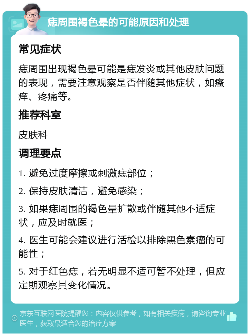 痣周围褐色晕的可能原因和处理 常见症状 痣周围出现褐色晕可能是痣发炎或其他皮肤问题的表现，需要注意观察是否伴随其他症状，如瘙痒、疼痛等。 推荐科室 皮肤科 调理要点 1. 避免过度摩擦或刺激痣部位； 2. 保持皮肤清洁，避免感染； 3. 如果痣周围的褐色晕扩散或伴随其他不适症状，应及时就医； 4. 医生可能会建议进行活检以排除黑色素瘤的可能性； 5. 对于红色痣，若无明显不适可暂不处理，但应定期观察其变化情况。