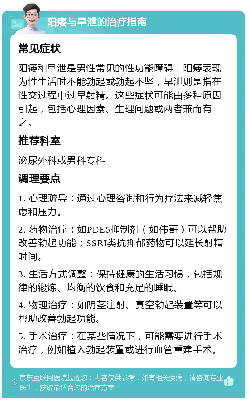 阳痿与早泄的治疗指南 常见症状 阳痿和早泄是男性常见的性功能障碍，阳痿表现为性生活时不能勃起或勃起不坚，早泄则是指在性交过程中过早射精。这些症状可能由多种原因引起，包括心理因素、生理问题或两者兼而有之。 推荐科室 泌尿外科或男科专科 调理要点 1. 心理疏导：通过心理咨询和行为疗法来减轻焦虑和压力。 2. 药物治疗：如PDE5抑制剂（如伟哥）可以帮助改善勃起功能；SSRI类抗抑郁药物可以延长射精时间。 3. 生活方式调整：保持健康的生活习惯，包括规律的锻炼、均衡的饮食和充足的睡眠。 4. 物理治疗：如阴茎注射、真空勃起装置等可以帮助改善勃起功能。 5. 手术治疗：在某些情况下，可能需要进行手术治疗，例如植入勃起装置或进行血管重建手术。