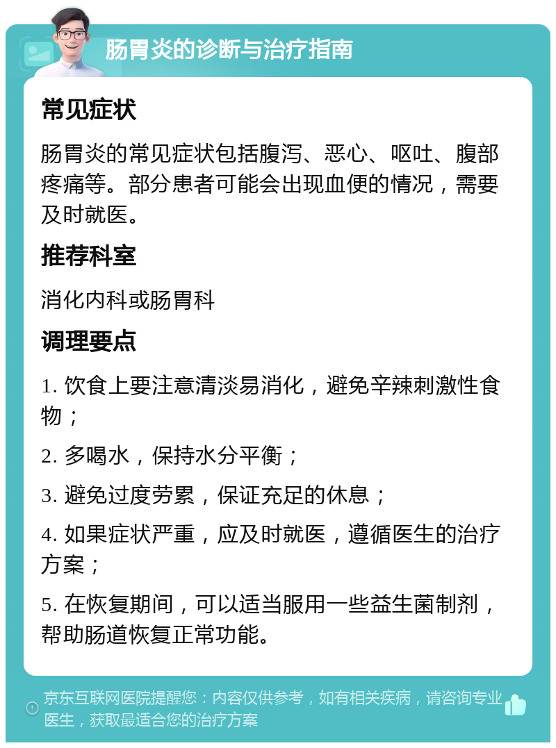 肠胃炎的诊断与治疗指南 常见症状 肠胃炎的常见症状包括腹泻、恶心、呕吐、腹部疼痛等。部分患者可能会出现血便的情况，需要及时就医。 推荐科室 消化内科或肠胃科 调理要点 1. 饮食上要注意清淡易消化，避免辛辣刺激性食物； 2. 多喝水，保持水分平衡； 3. 避免过度劳累，保证充足的休息； 4. 如果症状严重，应及时就医，遵循医生的治疗方案； 5. 在恢复期间，可以适当服用一些益生菌制剂，帮助肠道恢复正常功能。