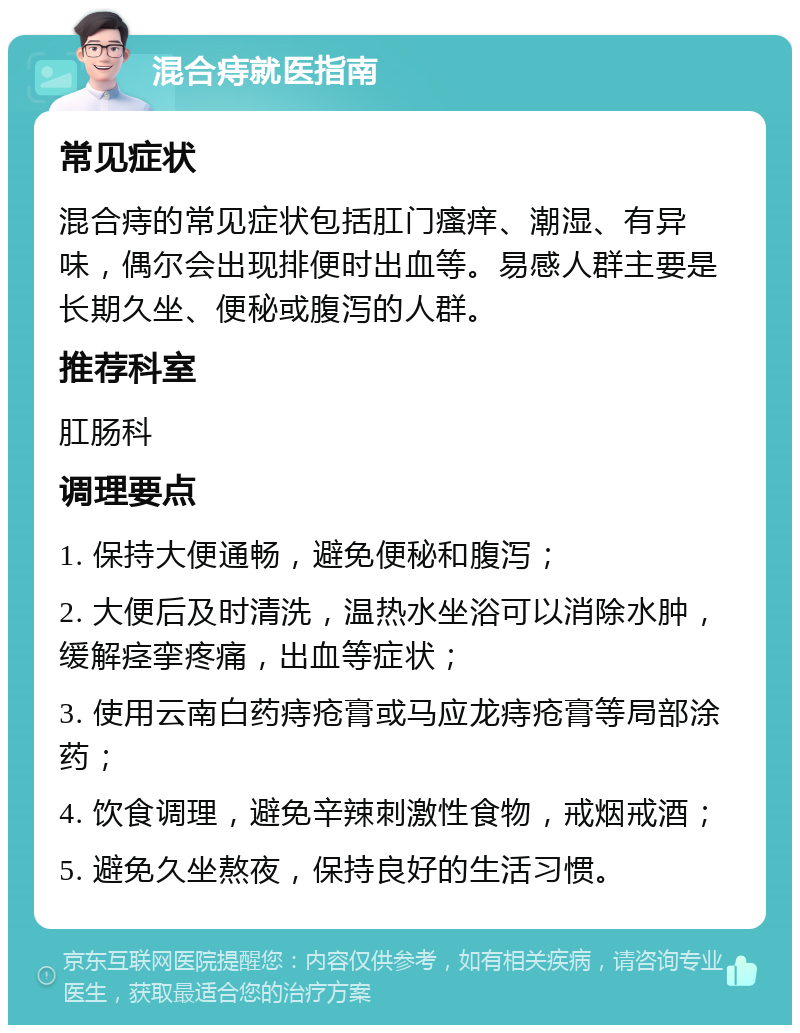 混合痔就医指南 常见症状 混合痔的常见症状包括肛门瘙痒、潮湿、有异味，偶尔会出现排便时出血等。易感人群主要是长期久坐、便秘或腹泻的人群。 推荐科室 肛肠科 调理要点 1. 保持大便通畅，避免便秘和腹泻； 2. 大便后及时清洗，温热水坐浴可以消除水肿，缓解痉挛疼痛，出血等症状； 3. 使用云南白药痔疮膏或马应龙痔疮膏等局部涂药； 4. 饮食调理，避免辛辣刺激性食物，戒烟戒酒； 5. 避免久坐熬夜，保持良好的生活习惯。