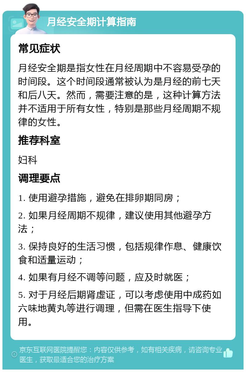 月经安全期计算指南 常见症状 月经安全期是指女性在月经周期中不容易受孕的时间段。这个时间段通常被认为是月经的前七天和后八天。然而，需要注意的是，这种计算方法并不适用于所有女性，特别是那些月经周期不规律的女性。 推荐科室 妇科 调理要点 1. 使用避孕措施，避免在排卵期同房； 2. 如果月经周期不规律，建议使用其他避孕方法； 3. 保持良好的生活习惯，包括规律作息、健康饮食和适量运动； 4. 如果有月经不调等问题，应及时就医； 5. 对于月经后期肾虚证，可以考虑使用中成药如六味地黄丸等进行调理，但需在医生指导下使用。