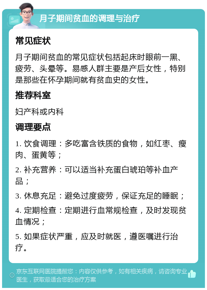 月子期间贫血的调理与治疗 常见症状 月子期间贫血的常见症状包括起床时眼前一黑、疲劳、头晕等。易感人群主要是产后女性，特别是那些在怀孕期间就有贫血史的女性。 推荐科室 妇产科或内科 调理要点 1. 饮食调理：多吃富含铁质的食物，如红枣、瘦肉、蛋黄等； 2. 补充营养：可以适当补充蛋白琥珀等补血产品； 3. 休息充足：避免过度疲劳，保证充足的睡眠； 4. 定期检查：定期进行血常规检查，及时发现贫血情况； 5. 如果症状严重，应及时就医，遵医嘱进行治疗。