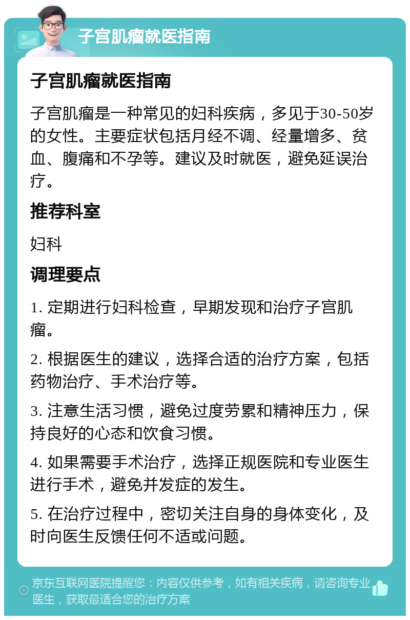 子宫肌瘤就医指南 子宫肌瘤就医指南 子宫肌瘤是一种常见的妇科疾病，多见于30-50岁的女性。主要症状包括月经不调、经量增多、贫血、腹痛和不孕等。建议及时就医，避免延误治疗。 推荐科室 妇科 调理要点 1. 定期进行妇科检查，早期发现和治疗子宫肌瘤。 2. 根据医生的建议，选择合适的治疗方案，包括药物治疗、手术治疗等。 3. 注意生活习惯，避免过度劳累和精神压力，保持良好的心态和饮食习惯。 4. 如果需要手术治疗，选择正规医院和专业医生进行手术，避免并发症的发生。 5. 在治疗过程中，密切关注自身的身体变化，及时向医生反馈任何不适或问题。