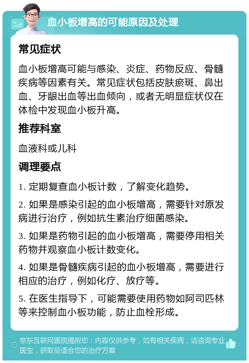 血小板增高的可能原因及处理 常见症状 血小板增高可能与感染、炎症、药物反应、骨髓疾病等因素有关。常见症状包括皮肤瘀斑、鼻出血、牙龈出血等出血倾向，或者无明显症状仅在体检中发现血小板升高。 推荐科室 血液科或儿科 调理要点 1. 定期复查血小板计数，了解变化趋势。 2. 如果是感染引起的血小板增高，需要针对原发病进行治疗，例如抗生素治疗细菌感染。 3. 如果是药物引起的血小板增高，需要停用相关药物并观察血小板计数变化。 4. 如果是骨髓疾病引起的血小板增高，需要进行相应的治疗，例如化疗、放疗等。 5. 在医生指导下，可能需要使用药物如阿司匹林等来控制血小板功能，防止血栓形成。