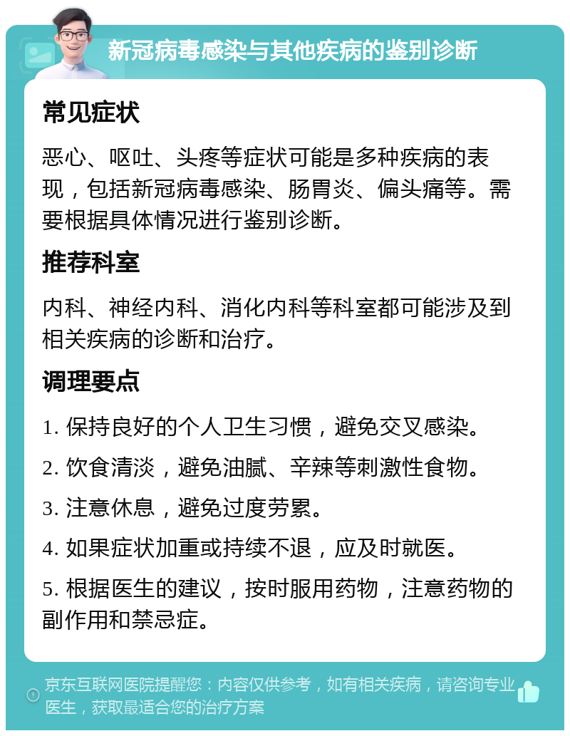 新冠病毒感染与其他疾病的鉴别诊断 常见症状 恶心、呕吐、头疼等症状可能是多种疾病的表现，包括新冠病毒感染、肠胃炎、偏头痛等。需要根据具体情况进行鉴别诊断。 推荐科室 内科、神经内科、消化内科等科室都可能涉及到相关疾病的诊断和治疗。 调理要点 1. 保持良好的个人卫生习惯，避免交叉感染。 2. 饮食清淡，避免油腻、辛辣等刺激性食物。 3. 注意休息，避免过度劳累。 4. 如果症状加重或持续不退，应及时就医。 5. 根据医生的建议，按时服用药物，注意药物的副作用和禁忌症。