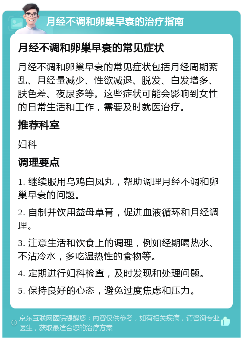 月经不调和卵巢早衰的治疗指南 月经不调和卵巢早衰的常见症状 月经不调和卵巢早衰的常见症状包括月经周期紊乱、月经量减少、性欲减退、脱发、白发增多、肤色差、夜尿多等。这些症状可能会影响到女性的日常生活和工作，需要及时就医治疗。 推荐科室 妇科 调理要点 1. 继续服用乌鸡白凤丸，帮助调理月经不调和卵巢早衰的问题。 2. 自制并饮用益母草膏，促进血液循环和月经调理。 3. 注意生活和饮食上的调理，例如经期喝热水、不沾冷水，多吃温热性的食物等。 4. 定期进行妇科检查，及时发现和处理问题。 5. 保持良好的心态，避免过度焦虑和压力。