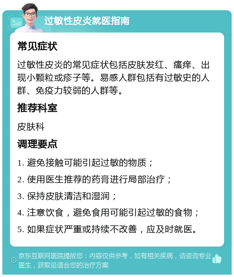 过敏性皮炎就医指南 常见症状 过敏性皮炎的常见症状包括皮肤发红、瘙痒、出现小颗粒或疹子等。易感人群包括有过敏史的人群、免疫力较弱的人群等。 推荐科室 皮肤科 调理要点 1. 避免接触可能引起过敏的物质； 2. 使用医生推荐的药膏进行局部治疗； 3. 保持皮肤清洁和湿润； 4. 注意饮食，避免食用可能引起过敏的食物； 5. 如果症状严重或持续不改善，应及时就医。