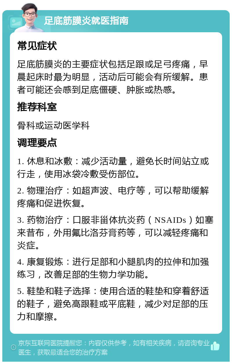 足底筋膜炎就医指南 常见症状 足底筋膜炎的主要症状包括足跟或足弓疼痛，早晨起床时最为明显，活动后可能会有所缓解。患者可能还会感到足底僵硬、肿胀或热感。 推荐科室 骨科或运动医学科 调理要点 1. 休息和冰敷：减少活动量，避免长时间站立或行走，使用冰袋冷敷受伤部位。 2. 物理治疗：如超声波、电疗等，可以帮助缓解疼痛和促进恢复。 3. 药物治疗：口服非甾体抗炎药（NSAIDs）如塞来昔布，外用氟比洛芬膏药等，可以减轻疼痛和炎症。 4. 康复锻炼：进行足部和小腿肌肉的拉伸和加强练习，改善足部的生物力学功能。 5. 鞋垫和鞋子选择：使用合适的鞋垫和穿着舒适的鞋子，避免高跟鞋或平底鞋，减少对足部的压力和摩擦。